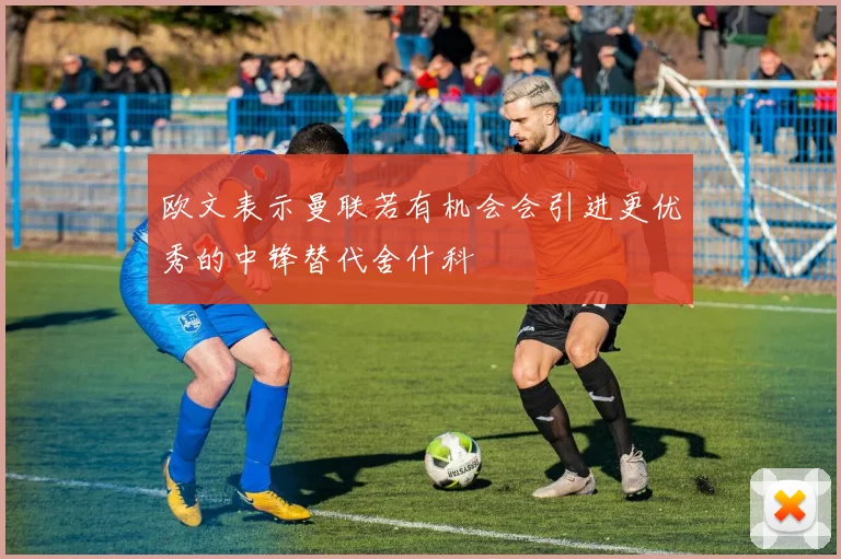 欧文表示曼联若有机会会引进更优秀的中锋替代舍什科