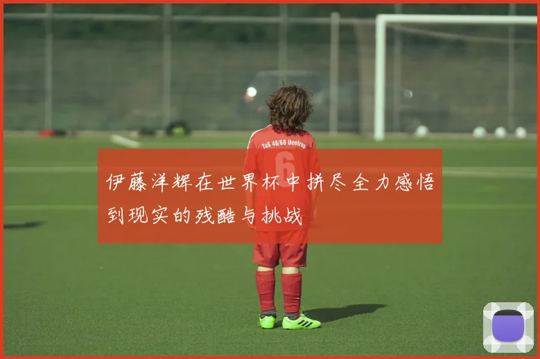 伊藤洋辉在世界杯中拼尽全力感悟到现实的残酷与挑战
