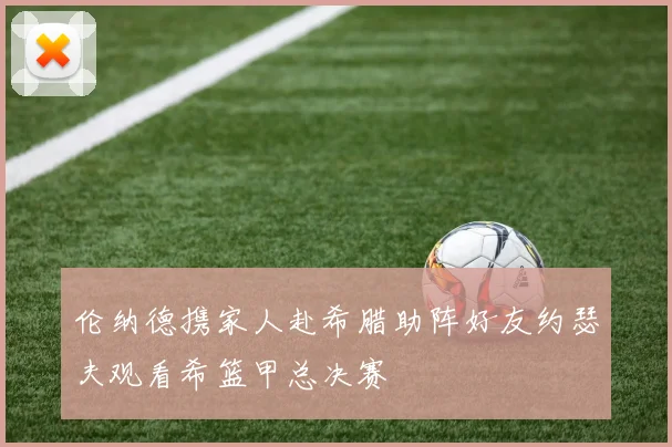 伦纳德携家人赴希腊助阵好友约瑟夫观看希篮甲总决赛