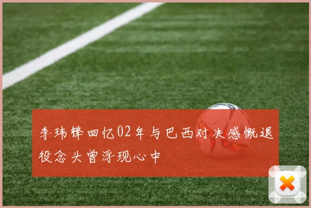 李玮锋回忆02年与巴西对决感慨退役念头曾浮现心中