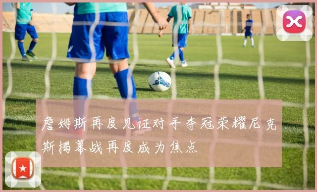 詹姆斯再度见证对手夺冠荣耀尼克斯揭幕战再度成为焦点