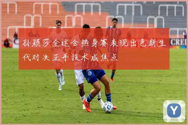 孙颖莎全运会热身赛表现出色新生代对决正手技术成焦点