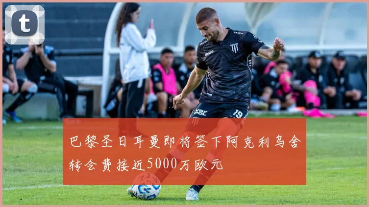 巴黎圣日耳曼即将签下阿克利乌舍转会费接近5000万欧元