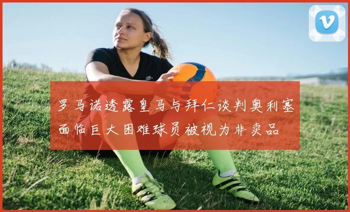 罗马诺透露皇马与拜仁谈判奥利塞面临巨大困难球员被视为非卖品