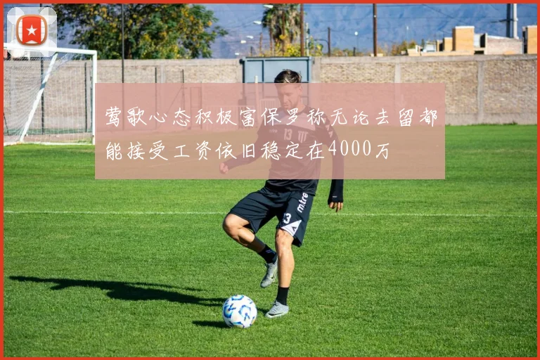 莺歌心态积极富保罗称无论去留都能接受工资依旧稳定在4000万