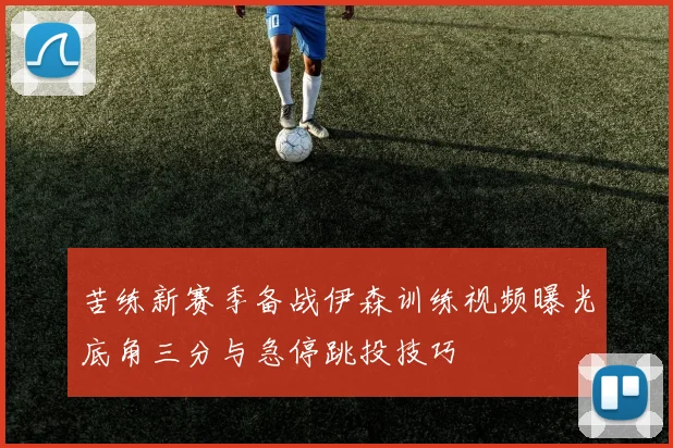 苦练新赛季备战伊森训练视频曝光底角三分与急停跳投技巧