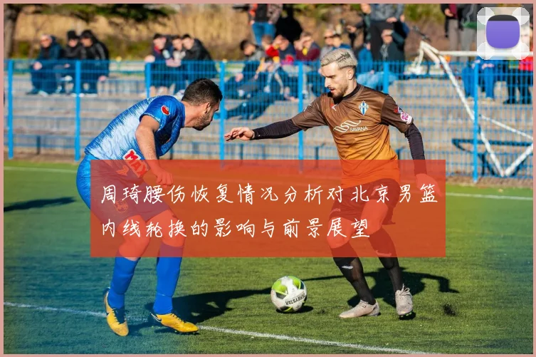 周琦腰伤恢复情况分析对北京男篮内线轮换的影响与前景展望
