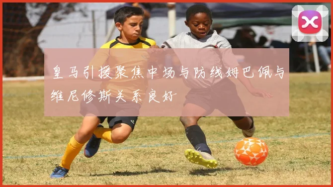 皇马引援聚焦中场与防线姆巴佩与维尼修斯关系良好