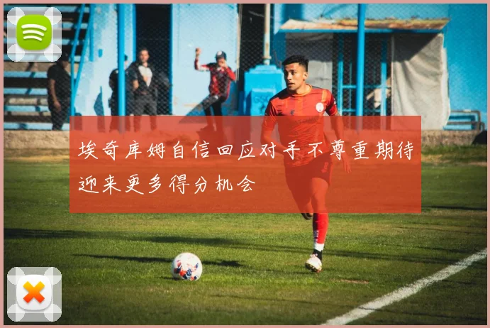 埃奇库姆自信回应对手不尊重期待迎来更多得分机会