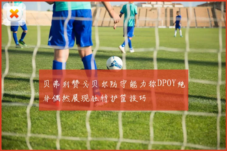 贝弗利赞戈贝尔防守能力称DPOY绝非偶然展现独特护筐技巧
