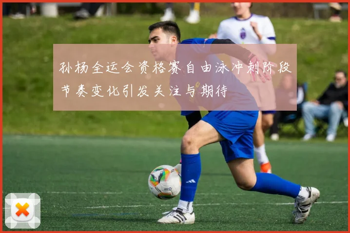 孙杨全运会资格赛自由泳冲刺阶段节奏变化引发关注与期待