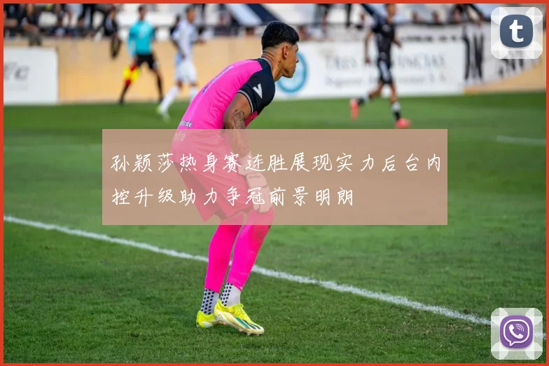 孙颖莎热身赛连胜展现实力后台内控升级助力争冠前景明朗